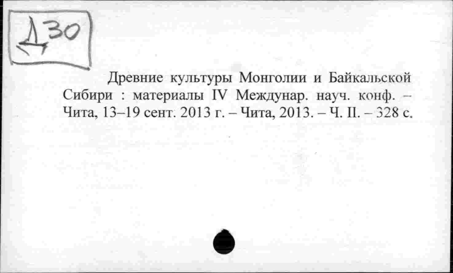 ﻿Древние культуры Монголии и Байкальской Сибири : материалы IV Междунар. науч. конф. -Чита, 13-19 сент. 2013 г. - Чита, 2013. - Ч. II. - 328 с.